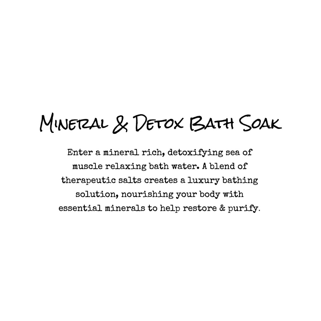Mineral and Detox Bath Soak. Enter a mineral rich, detoxifying sea of muscle relaxing bath water. A blend of therapeutic salts creates a luxury bathing solution, nourishing your body with essential minerals to help restore & purify.